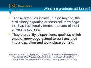 Digital Literacy
                                   What are graduate attributes?


     ‘These attributes include, but go beyond, the
    disciplinary expertise or technical knowledge
    that has traditionally formed the core of most
    university courses.

    They are ability, dispositions, qualities which
    enable knowledge gained to be translated
    into a discipline and work place context.


Bowden, J., Hart, G., King, B., Trigwell, K., & Watts, O. (2000) Generic
  capabilities of ATN university graduates, Canberra: Australian
  Government Department of Education, Training and Youth Affairs
 