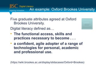 Digital Literacy
                  An example: Oxford Brookes University

Five graduate attributes agreed at Oxford
  Brookes University.
Digital literacy defined as…

    The functional access, skills and
    practices necessary to become . . .

    a confident, agile adopter of a range of
    technologies for personal, academic
    and professional use.

(https://wiki.brookes.ac.uk/display/slidacases/Oxford+Brookes)
 