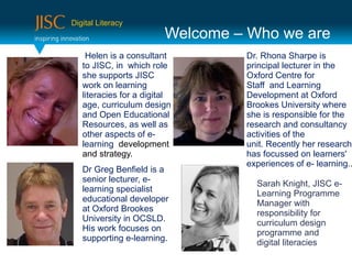 Digital Literacy
                         Welcome – Who we are
    Helen is a consultant         Dr. Rhona Sharpe is
   to JISC, in which role         principal lecturer in the
   she supports JISC              Oxford Centre for
   work on learning               Staff and Learning
   literacies for a digital       Development at Oxford
   age, curriculum design         Brookes University where
   and Open Educational           she is responsible for the
   Resources, as well as          research and consultancy
   other aspects of e-            activities of the
   learning development           unit. Recently her research
   and strategy.                  has focussed on learners'
                                  experiences of e- learning..
   Dr Greg Benfield is a
   senior lecturer, e-              Sarah Knight, JISC e-
   learning specialist              Learning Programme
   educational developer            Manager with
   at Oxford Brookes                responsibility for
   University in OCSLD.             curriculum design
   His work focuses on              programme and
   supporting e-learning.           digital literacies
 
