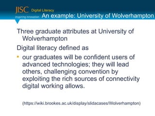Digital Literacy
             An example: University of Wolverhampton

Three graduate attributes at University of
  Wolverhampton
Digital literacy defined as

  our graduates will be confident users of
  advanced technologies; they will lead
  others, challenging convention by
  exploiting the rich sources of connectivity
  digital working allows.

  (https://wiki.brookes.ac.uk/display/slidacases/Wolverhampton)
 