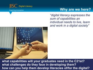 Digital Literacy
                                        Why are we here?
                                 “digital literacy expresses the
                                 sum of capabilities an
                                 individual needs to live, learn
                                 and work in a digital society”




•what capabilities will your graduates need in the C21st?
•what challenges do they face in developing them?
•how can you help them develop literacies of/for the digital?
 