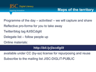 Digital Literacy
                                                 Maps of the territory

Programme of the day – activities! – we will capture and share
Reflective pro-forma for you to take away
Twitter/blog tag #JISCdiglit
Delegate list – follow people up
Online materials:
                              http://bit.ly/jiscdiglit
available under CC (by-sa) license for repurposing and reuse
Subscribe to the mailing list JISC-DIGLIT-PUBLIC
 