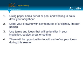 Digital Literacy
                                                         Activity

1.   Using paper and a pencil or pen, and working in pairs,
     draw your neighbour
2.   Label your drawing with key features of a 'digitally literate'
     person
3.   Use terms and ideas that will be familiar in your
     institution, subject area, or setting
4.   There will be opportunities to add and refine your ideas
     during this session
 