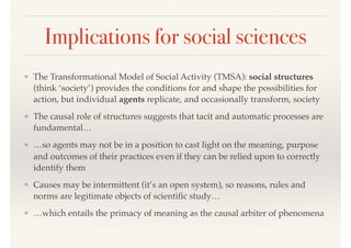 Implications for social sciences
❖ The Transformational Model of Social Activity (TMSA): social structures
(think ‘society’) provides the conditions for and shape the possibilities for
action, but individual agents replicate, and occasionally transform, society
❖ The causal role of structures suggests that tacit and automatic processes are
fundamental…
❖ …so agents may not be in a position to cast light on the meaning, purpose
and outcomes of their practices even if they can be relied upon to correctly
identify them
❖ Causes may be intermittent (it’s an open system), so reasons, rules and
norms are legitimate objects of scientiﬁc study…
❖ …which entails the primacy of meaning as the causal arbiter of phenomena
 