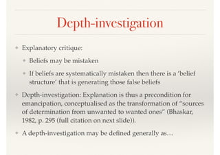 Depth-investigation
❖ Explanatory critique:
❖ Beliefs may be mistaken
❖ If beliefs are systematically mistaken then there is a ‘belief
structure’ that is generating those false beliefs
❖ Depth-investigation: Explanation is thus a precondition for
emancipation, conceptualised as the transformation of “sources
of determination from unwanted to wanted ones” (Bhaskar,
1982, p. 295 (full citation on next slide)).
❖ A depth-investigation may be deﬁned generally as…
 