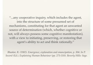 Bhaskar, R. (1982). Emergence, explanation and emancipation, p. 304. In P.
Secord (Ed.), Explaining Human Behaviour (pp. 275-310). Beverly Hills: Sage. 
“...any cooperative inquiry, which includes the agent,
into the structure of some presumed set of
mechanisms, constituting for that agent an unwanted
source of determination (which, whether cognitive or
not, will always possess some cognitive manifestation),
with a view to initiating, preserving, or restoring that
agent’s ability to act and think rationally.”
 