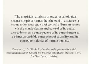 Greenwood, J. D. (1989). Explanation and experiment in social
psychological science: Realism and the social constitution of action, p.174.
New York: Springer-Verlag.
“The empiricist analysis of social psychological
science simply assumes that the goal of a science of
action is the prediction and control of human action
via the manipulation and control of its causal
antecedents, as a consequence of its commitment to
a stimulus variable conception of causality and its
consequent denial of human agency.”
 