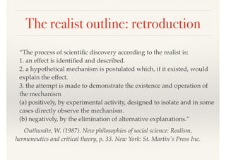 The realist outline: retroduction
“The process of scientiﬁc discovery according to the realist is: 
1. an effect is identiﬁed and described. 
2. a hypothetical mechanism is postulated which, if it existed, would
explain the effect. 
3. the attempt is made to demonstrate the existence and operation of
the mechanism 
(a) positively, by experimental activity, designed to isolate and in some
cases directly observe the mechanism. 
(b) negatively, by the elimination of alternative explanations.”
Outhwaite, W. (1987). New philosophies of social science: Realism,
hermeneutics and critical theory, p. 33. New York: St. Martin's Press Inc.
 