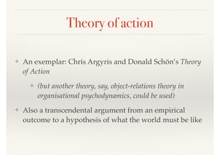 Theory of action
❖ An exemplar: Chris Argyris and Donald Schön’s Theory
of Action
❖ (but another theory, say, object-relations theory in
organisational psychodynamics, could be used)
❖ Also a transcendental argument from an empirical
outcome to a hypothesis of what the world must be like
 