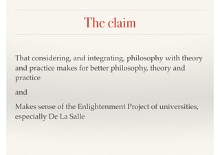 The claim
That considering, and integrating, philosophy with theory
and practice makes for better philosophy, theory and
practice
and
Makes sense of the Enlightenment Project of universities,
especially De La Salle
 