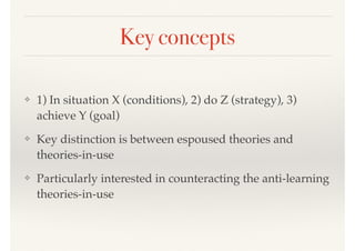 Key concepts
❖ 1) In situation X (conditions), 2) do Z (strategy), 3)
achieve Y (goal)
❖ Key distinction is between espoused theories and
theories-in-use
❖ Particularly interested in counteracting the anti-learning
theories-in-use
 