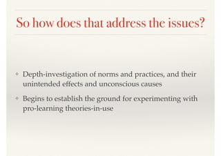 So how does that address the issues?
❖ Depth-investigation of norms and practices, and their
unintended effects and unconscious causes
❖ Begins to establish the ground for experimenting with
pro-learning theories-in-use
 