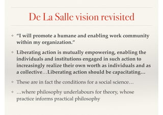 De La Salle vision revisited
❖ “I will promote a humane and enabling work community
within my organization.”
❖ Liberating action is mutually empowering, enabling the
individuals and institutions engaged in such action to
increasingly realize their own worth as individuals and as
a collective…Liberating action should be capacitating…
❖ These are in fact the conditions for a social science…
❖ …where philosophy underlabours for theory, whose
practice informs practical philosophy
 
