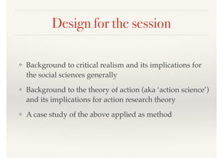 Design for the session
❖ Background to critical realism and its implications for
the social sciences generally
❖ Background to the theory of action (aka ‘action science’)
and its implications for action research theory
❖ A case study of the above applied as method
 