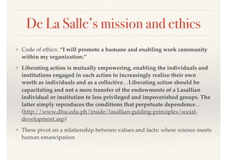 De La Salle’s mission and ethics
❖ Code of ethics: “I will promote a humane and enabling work community
within my organization.”
❖ Liberating action is mutually empowering, enabling the individuals and
institutions engaged in such action to increasingly realize their own
worth as individuals and as a collective…Liberating action should be
capacitating and not a mere transfer of the endowments of a Lasallian
individual or institution to less privileged and impoverished groups. The
latter simply reproduces the conditions that perpetuate dependence…
(http://www.dlsu.edu.ph/inside/lasallian-guiding-principles/social-
development.asp)
❖ These pivot on a relationship between values and facts: where science meets
human emancipation
 