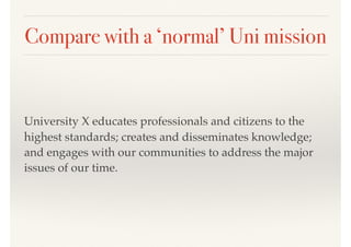 Compare with a ‘normal’ Uni mission
University X educates professionals and citizens to the
highest standards; creates and disseminates knowledge;
and engages with our communities to address the major
issues of our time.
 