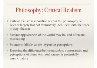 Philosophy: Critical Realism
❖ Critical realism is a position within the philosophy of
science largely but not exclusively identiﬁed with the work
of Roy Bhaskar
❖ Surface appearances of the world may be, and often are,
misleading
❖ Science is fallible, as are layperson perceptions
❖ Exposing the difference between surface appearances and
perceptions of them, with real causes, is potentially
emancipatory
 