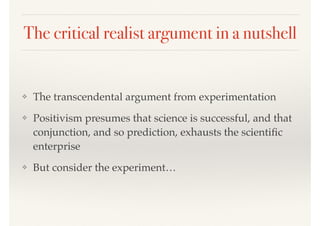 The critical realist argument in a nutshell
❖ The transcendental argument from experimentation
❖ Positivism presumes that science is successful, and that
conjunction, and so prediction, exhausts the scientiﬁc
enterprise
❖ But consider the experiment…
 