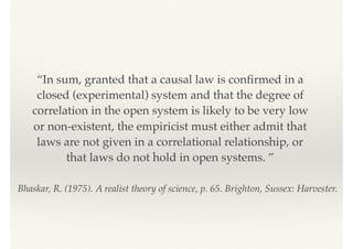 Bhaskar, R. (1975). A realist theory of science, p. 65. Brighton, Sussex: Harvester.
“In sum, granted that a causal law is conﬁrmed in a
closed (experimental) system and that the degree of
correlation in the open system is likely to be very low
or non-existent, the empiricist must either admit that
laws are not given in a correlational relationship, or
that laws do not hold in open systems. ”
 