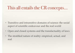 This all entails the CR concepts…
❖ Transitive and intransitive domains of science: the social
aspect of scientiﬁc endeavour and the real world
❖ Open and closed systems and the transfactuality of laws
❖ The stratiﬁed nature of reality: empirical, actual, and
real
 