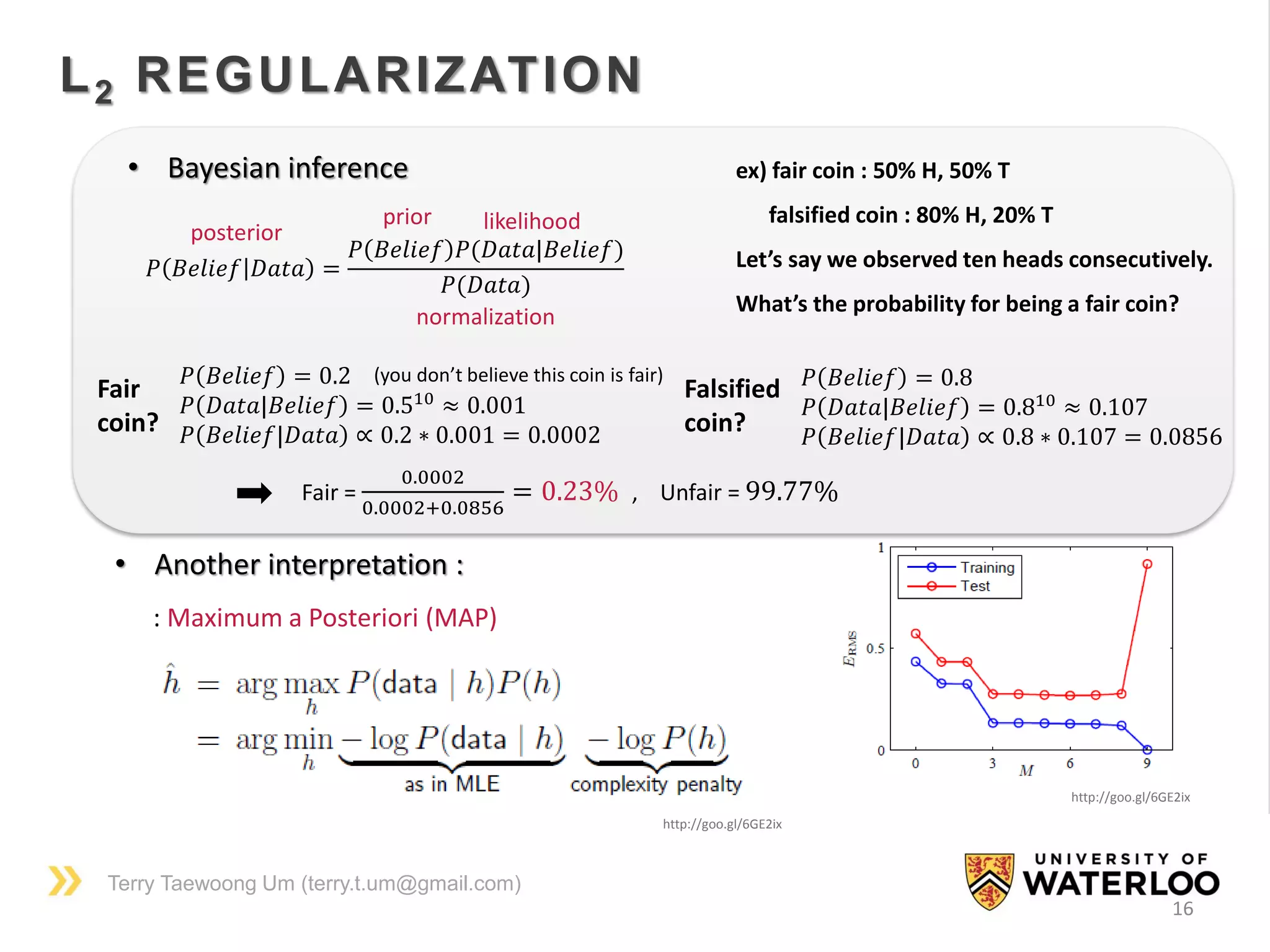 Terry Taewoong Um (terry.t.um@gmail.com)
16
L2 REGULARIZATION
• Another interpretation :
: Maximum a Posteriori (MAP)
http://goo.gl/6GE2ix
http://goo.gl/6GE2ix
• Bayesian inference
𝑃 𝐵𝑒𝑙𝑖𝑒𝑓 𝐷𝑎𝑡𝑎 =
𝑃 𝐵𝑒𝑙𝑖𝑒𝑓 𝑃(𝐷𝑎𝑡𝑎|𝐵𝑒𝑙𝑖𝑒𝑓)
𝑃(𝐷𝑎𝑡𝑎)
posterior
prior likelihood
ex) fair coin : 50% H, 50% T
falsified coin : 80% H, 20% T
Let’s say we observed ten heads consecutively.
What’s the probability for being a fair coin?
𝑃 𝐵𝑒𝑙𝑖𝑒𝑓 = 0.2
𝑃 𝐷𝑎𝑡𝑎|𝐵𝑒𝑙𝑖𝑒𝑓 = 0.510
≈ 0.001
𝑃 𝐵𝑒𝑙𝑖𝑒𝑓|𝐷𝑎𝑡𝑎 ∝ 0.2 ∗ 0.001 = 0.0002
normalization
(you don’t believe this coin is fair)
Fair
coin?
Falsified
coin?
𝑃 𝐵𝑒𝑙𝑖𝑒𝑓 = 0.8
𝑃 𝐷𝑎𝑡𝑎|𝐵𝑒𝑙𝑖𝑒𝑓 = 0.810
≈ 0.107
𝑃 𝐵𝑒𝑙𝑖𝑒𝑓|𝐷𝑎𝑡𝑎 ∝ 0.8 ∗ 0.107 = 0.0856
Fair =
0.0002
0.0002+0.0856
= 0.23% , Unfair = 99.77%
 
