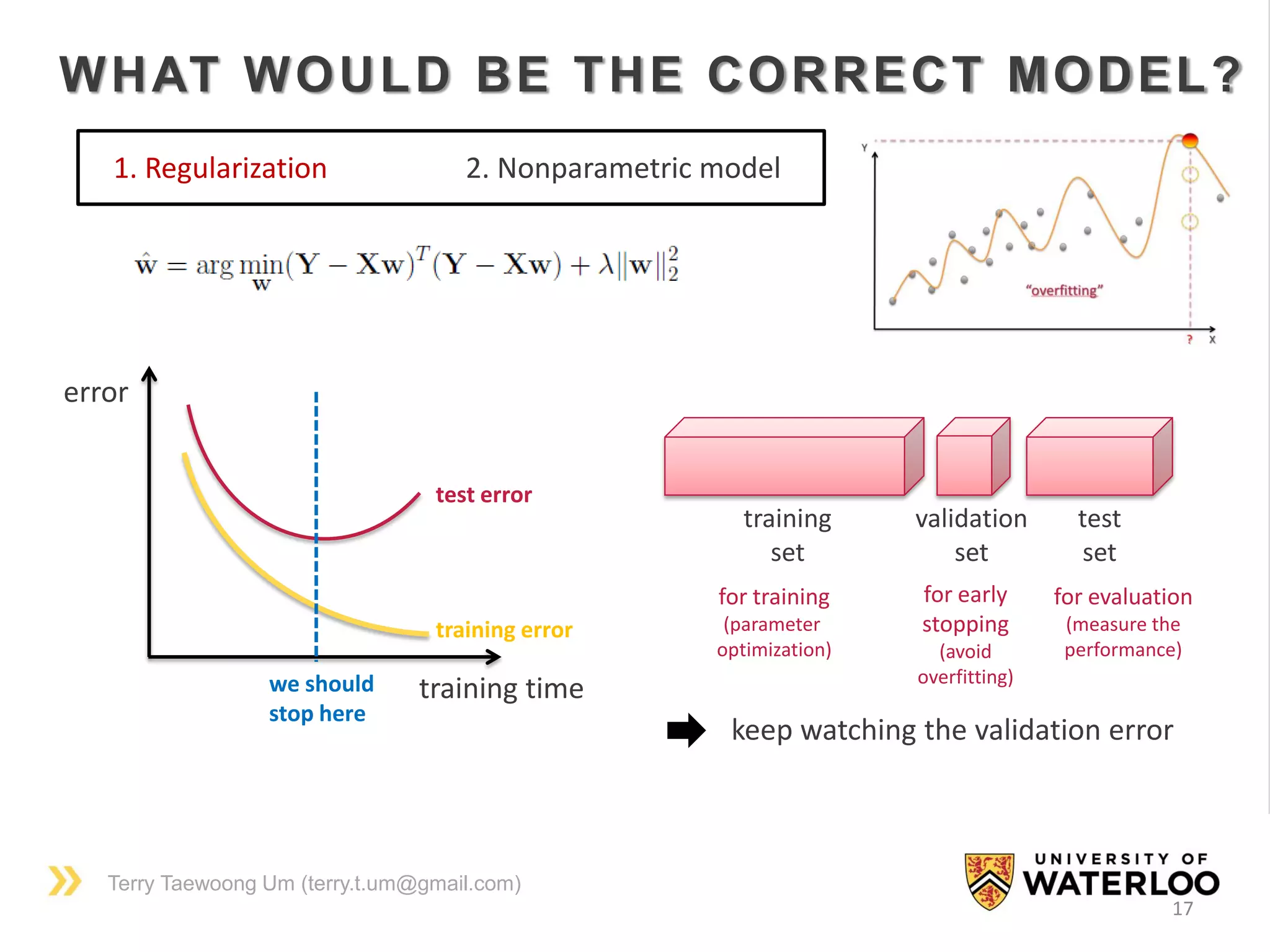 Terry Taewoong Um (terry.t.um@gmail.com)
17
WHAT WOULD BE THE CORRECT MODEL?
1. Regularization 2. Nonparametric model
training time
error
training error
test error
we should
stop here
training
set
validation
set
test
set
for training
(parameter
optimization)
for early
stopping
(avoid
overfitting)
for evaluation
(measure the
performance)
keep watching the validation error
 
