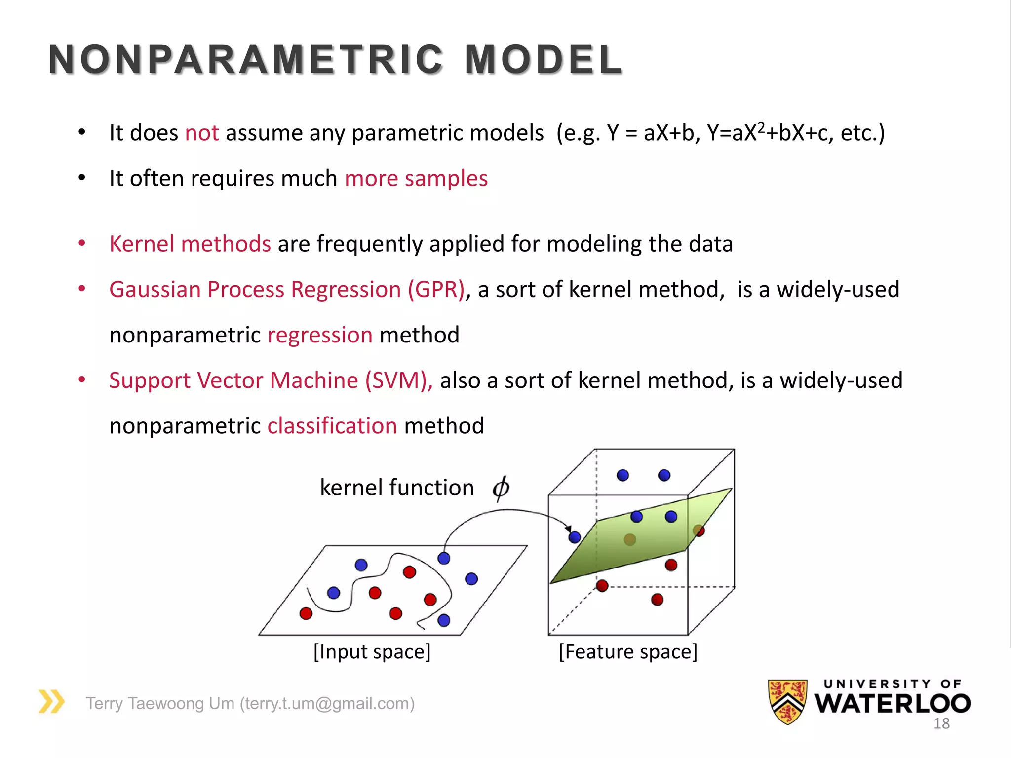 Terry Taewoong Um (terry.t.um@gmail.com)
18
NONPARAMETRIC MODEL
• It does not assume any parametric models (e.g. Y = aX+b, Y=aX2+bX+c, etc.)
• It often requires much more samples
• Kernel methods are frequently applied for modeling the data
• Gaussian Process Regression (GPR), a sort of kernel method, is a widely-used
nonparametric regression method
• Support Vector Machine (SVM), also a sort of kernel method, is a widely-used
nonparametric classification method
kernel function
[Input space] [Feature space]
 