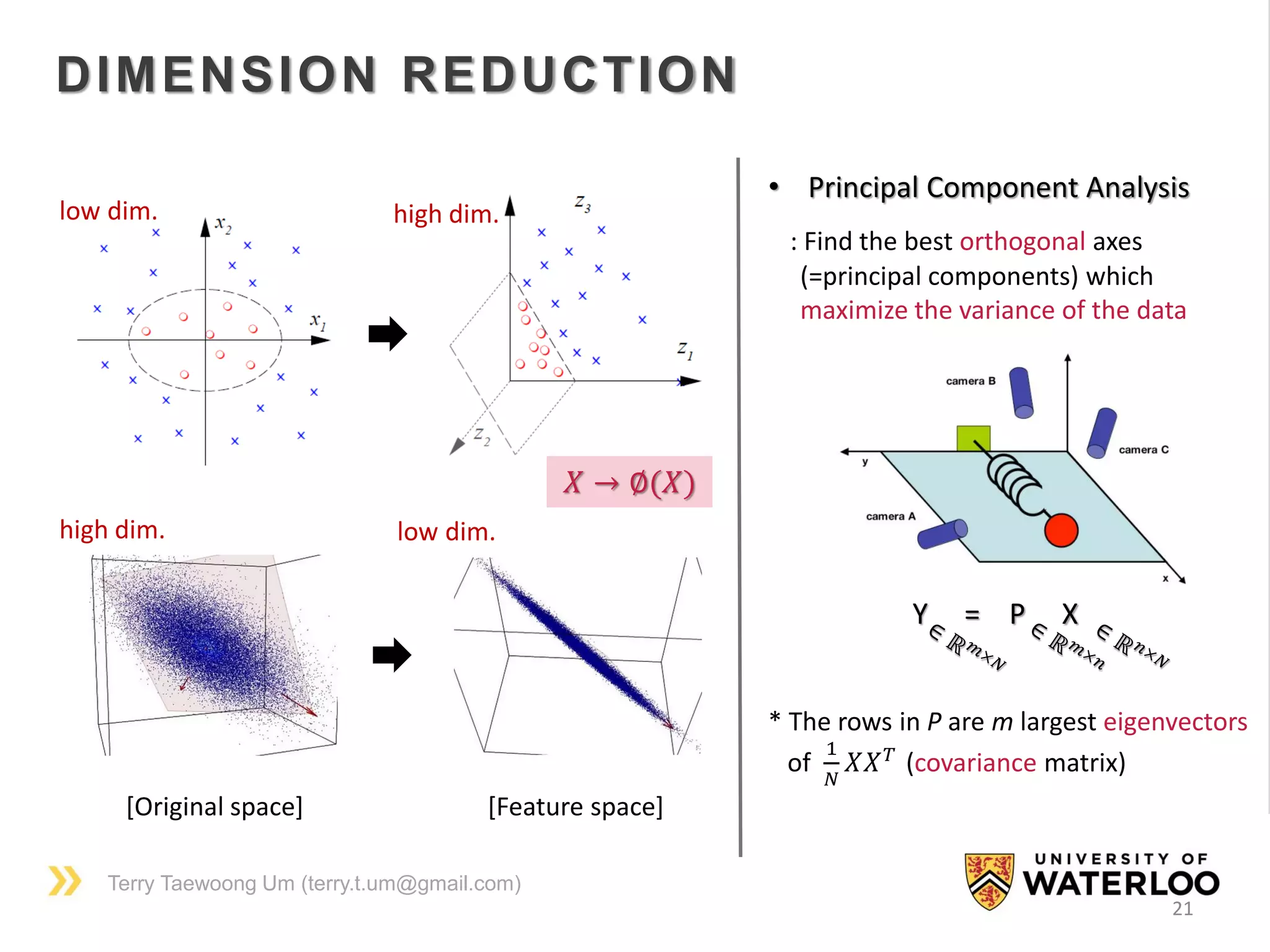 Terry Taewoong Um (terry.t.um@gmail.com)
21
DIMENSION REDUCTION
[Original space] [Feature space]
low dim. high dim.
high dim. low dim.
𝑋 → ∅(𝑋)
• Principal Component Analysis
: Find the best orthogonal axes
(=principal components) which
maximize the variance of the data
Y = P X
* The rows in P are m largest eigenvectors
of
1
𝑁
𝑋𝑋 𝑇
(covariance matrix)
 