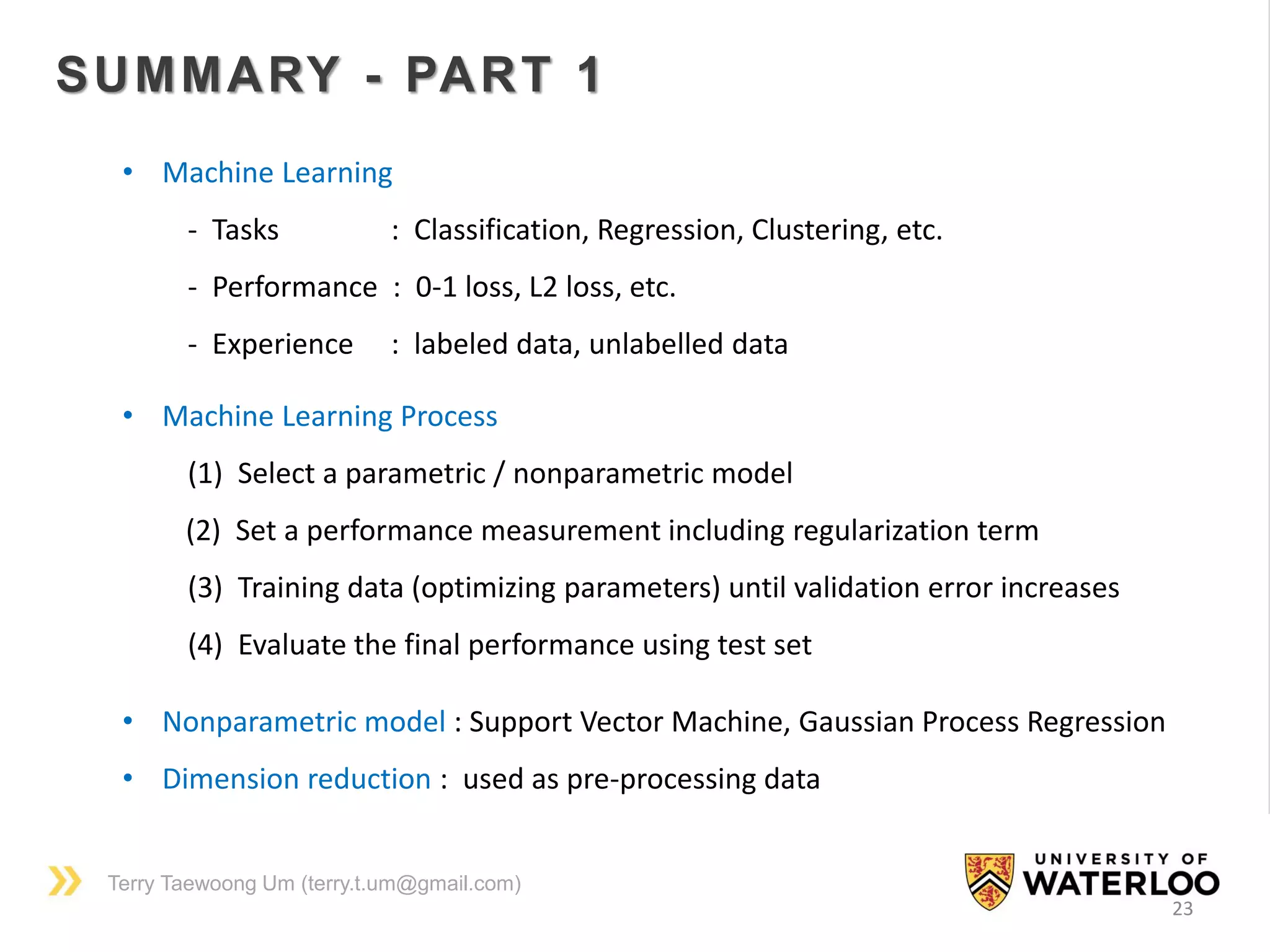 Terry Taewoong Um (terry.t.um@gmail.com)
23
SUMMARY - PART 1
• Machine Learning
- Tasks : Classification, Regression, Clustering, etc.
- Performance : 0-1 loss, L2 loss, etc.
- Experience : labeled data, unlabelled data
• Machine Learning Process
(1) Select a parametric / nonparametric model
(2) Set a performance measurement including regularization term
(3) Training data (optimizing parameters) until validation error increases
(4) Evaluate the final performance using test set
• Nonparametric model : Support Vector Machine, Gaussian Process Regression
• Dimension reduction : used as pre-processing data
 