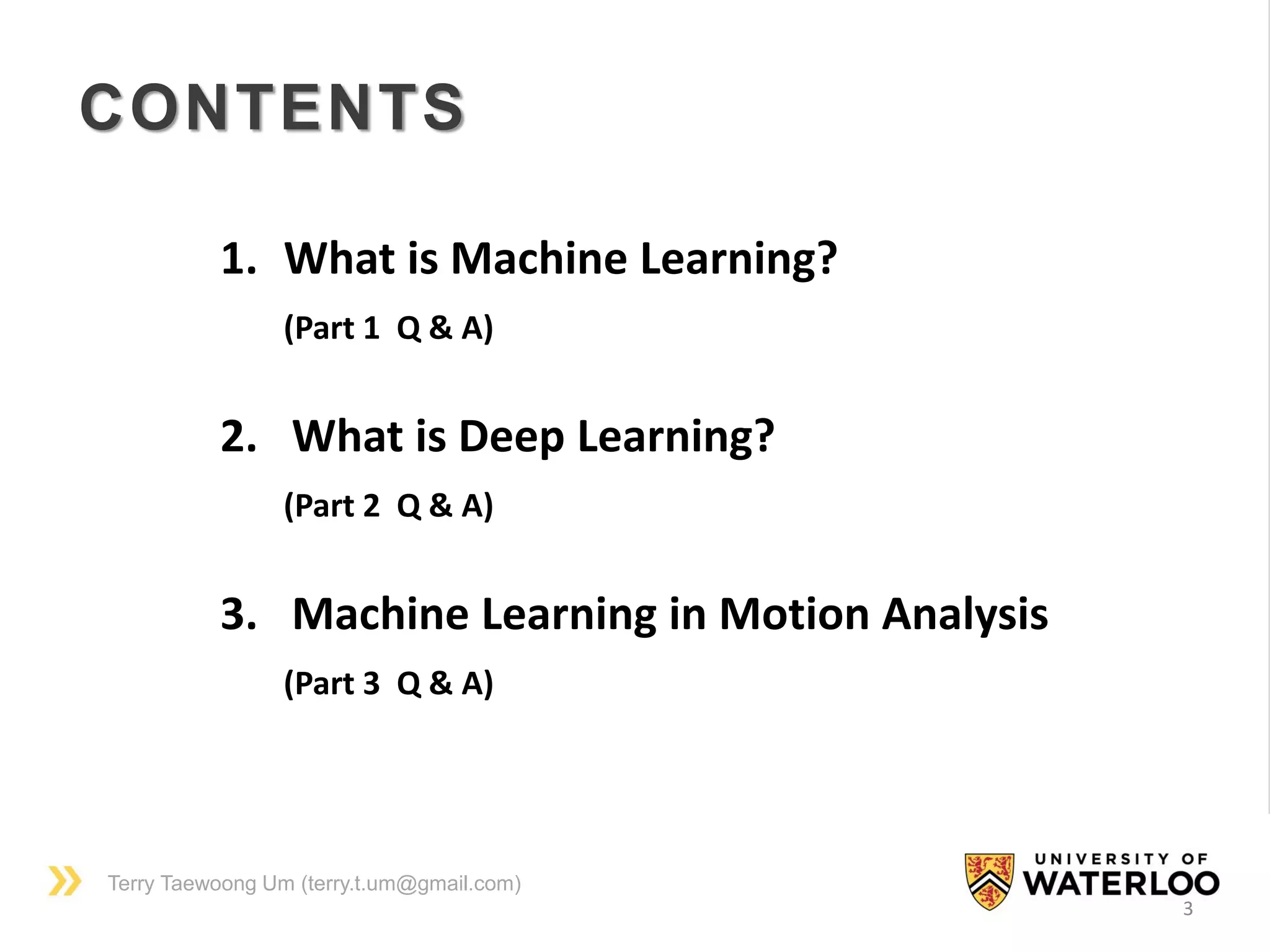 Terry Taewoong Um (terry.t.um@gmail.com)
CONTENTS
1. What is Machine Learning?
(Part 1 Q & A)
2. What is Deep Learning?
(Part 2 Q & A)
3. Machine Learning in Motion Analysis
(Part 3 Q & A)
3
 