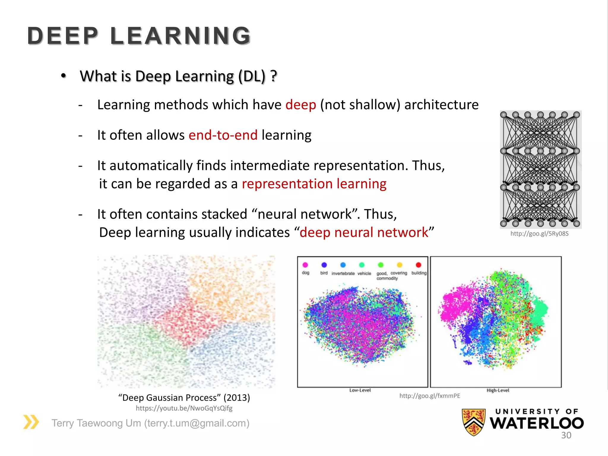Terry Taewoong Um (terry.t.um@gmail.com)
30
DEEP LEARNING
• What is Deep Learning (DL) ?
- Learning methods which have deep (not shallow) architecture
- It often allows end-to-end learning
- It automatically finds intermediate representation. Thus,
it can be regarded as a representation learning
- It often contains stacked “neural network”. Thus,
Deep learning usually indicates “deep neural network”
“Deep Gaussian Process” (2013)
https://youtu.be/NwoGqYsQifg
http://goo.gl/fxmmPE
http://goo.gl/5Ry08S
 