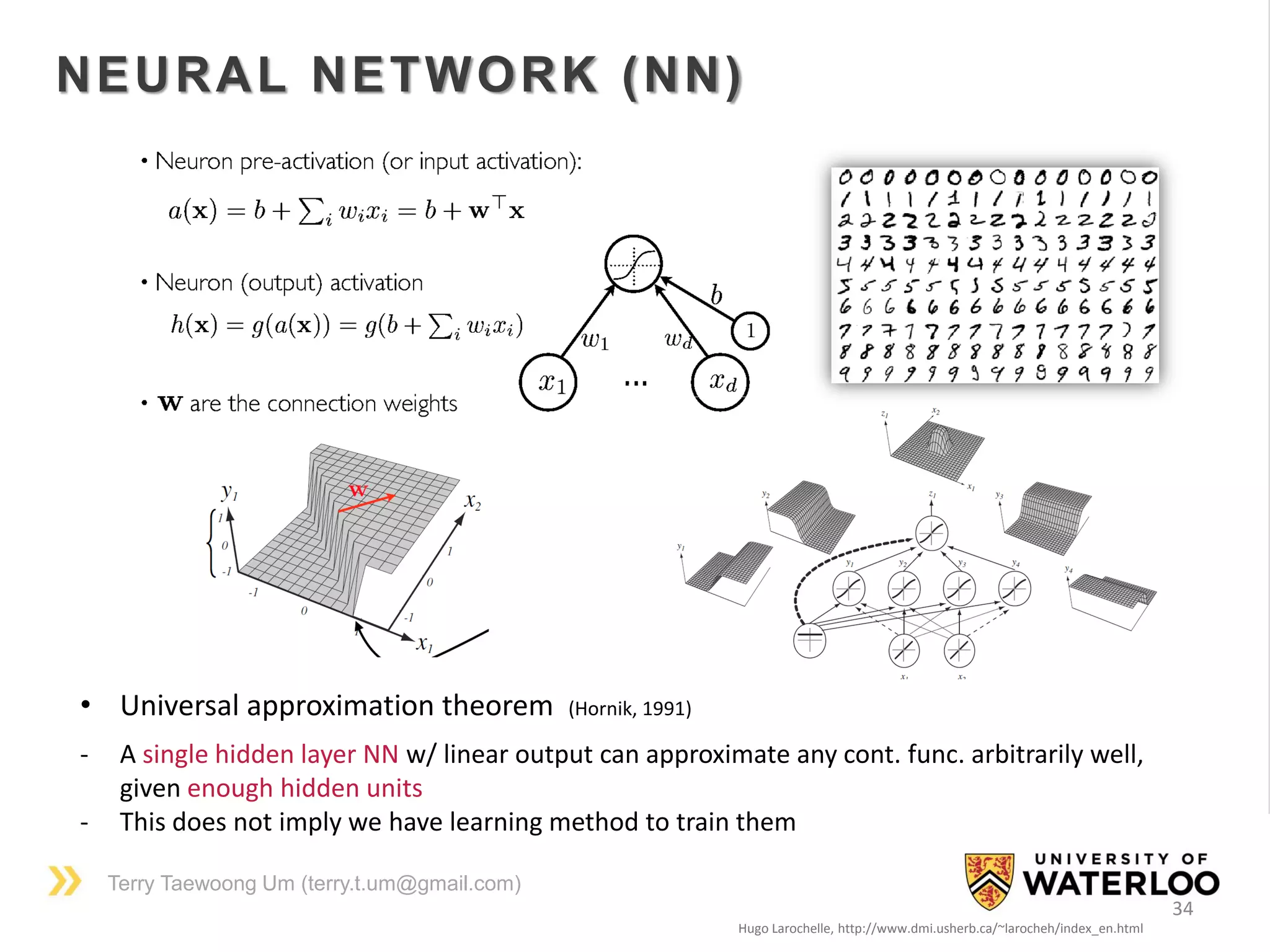 Terry Taewoong Um (terry.t.um@gmail.com)
34
NEURAL NETWORK (NN)
Hugo Larochelle, http://www.dmi.usherb.ca/~larocheh/index_en.html
• Universal approximation theorem (Hornik, 1991)
- A single hidden layer NN w/ linear output can approximate any cont. func. arbitrarily well,
given enough hidden units
- This does not imply we have learning method to train them
 