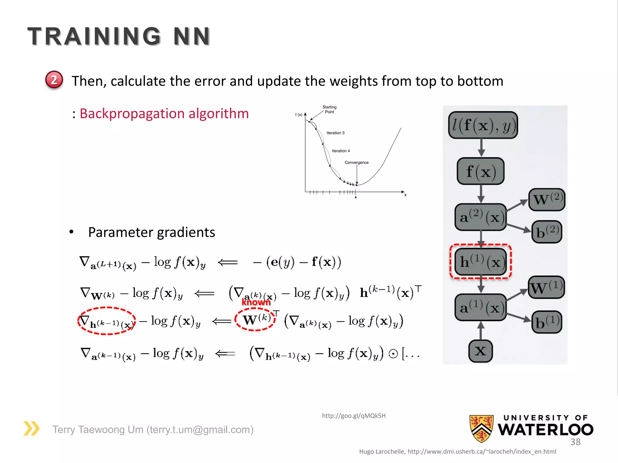 Terry Taewoong Um (terry.t.um@gmail.com)
38
TRAINING NN
Hugo Larochelle, http://www.dmi.usherb.ca/~larocheh/index_en.html
• Then, calculate the error and update the weights from top to bottom
• Parameter gradients
http://goo.gl/qMQk5H
: Backpropagation algorithm
2
known
 