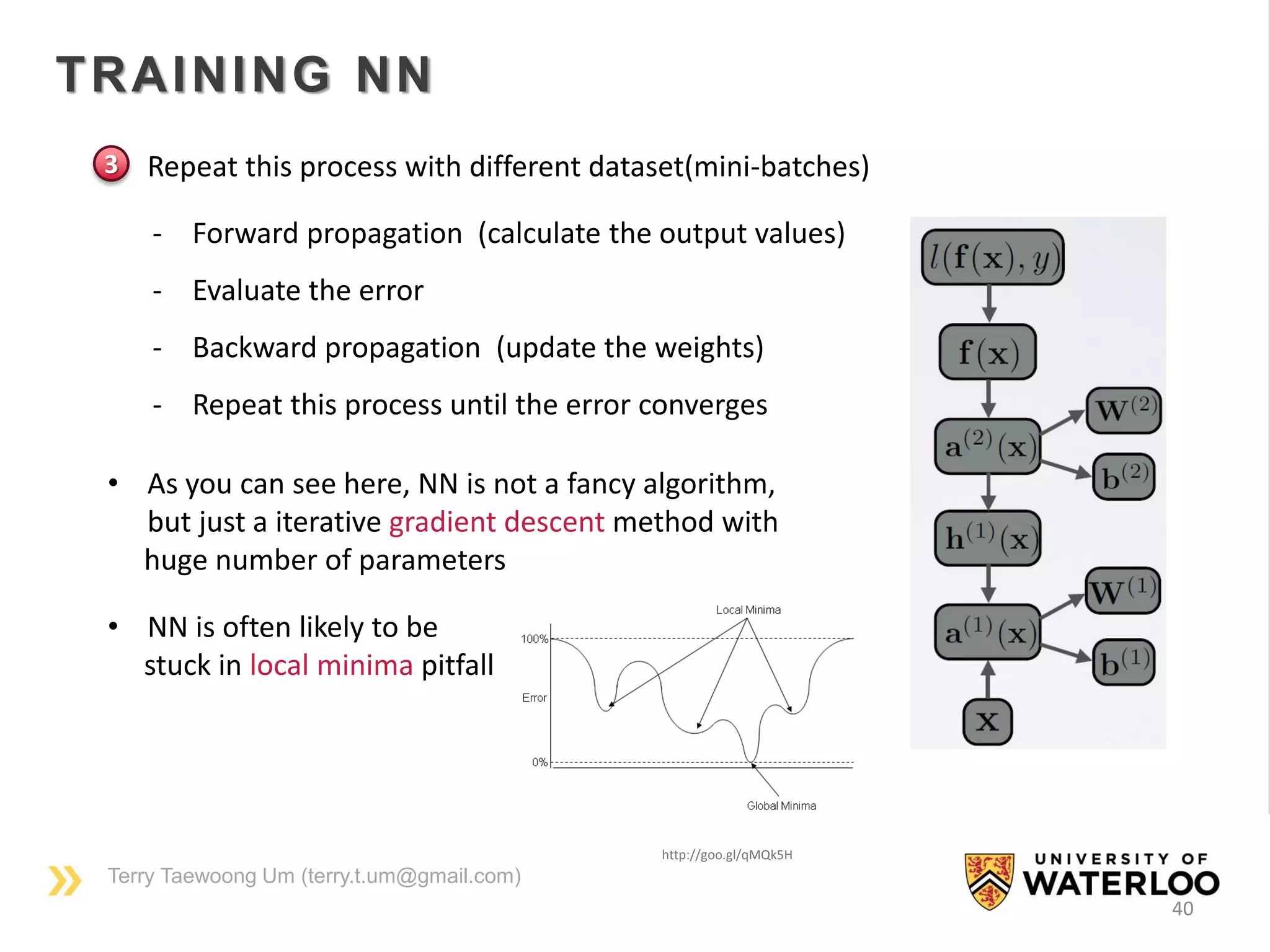 Terry Taewoong Um (terry.t.um@gmail.com)
40
TRAINING NN
• Repeat this process with different dataset(mini-batches)
http://goo.gl/qMQk5H
- Forward propagation (calculate the output values)
- Evaluate the error
- Backward propagation (update the weights)
- Repeat this process until the error converges
3
• As you can see here, NN is not a fancy algorithm,
but just a iterative gradient descent method with
huge number of parameters
• NN is often likely to be
stuck in local minima pitfall
 