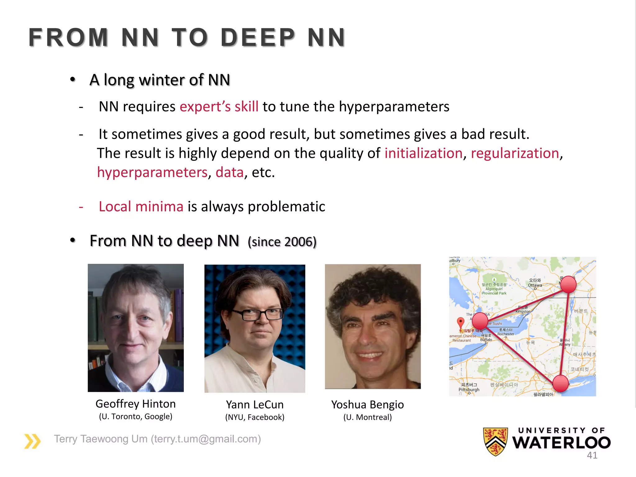 Terry Taewoong Um (terry.t.um@gmail.com)
41
FROM NN TO DEEP NN
• From NN to deep NN (since 2006)
- NN requires expert’s skill to tune the hyperparameters
- It sometimes gives a good result, but sometimes gives a bad result.
The result is highly depend on the quality of initialization, regularization,
hyperparameters, data, etc.
- Local minima is always problematic
• A long winter of NN
Yann LeCun
(NYU, Facebook)
Yoshua Bengio
(U. Montreal)
Geoffrey Hinton
(U. Toronto, Google)
 