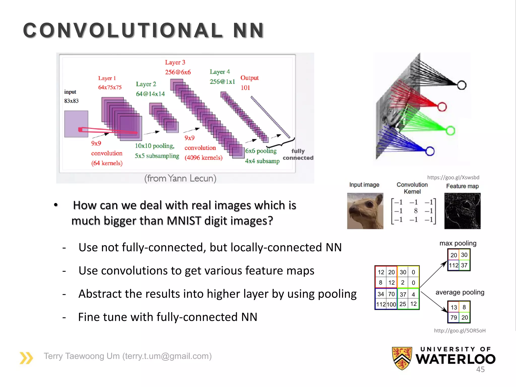 Terry Taewoong Um (terry.t.um@gmail.com)
45
CONVOLUTIONAL NN
• How can we deal with real images which is
much bigger than MNIST digit images?
- Use not fully-connected, but locally-connected NN
- Use convolutions to get various feature maps
- Abstract the results into higher layer by using pooling
- Fine tune with fully-connected NN
https://goo.gl/G7kBjI
https://goo.gl/Xswsbd
http://goo.gl/5OR5oH
 