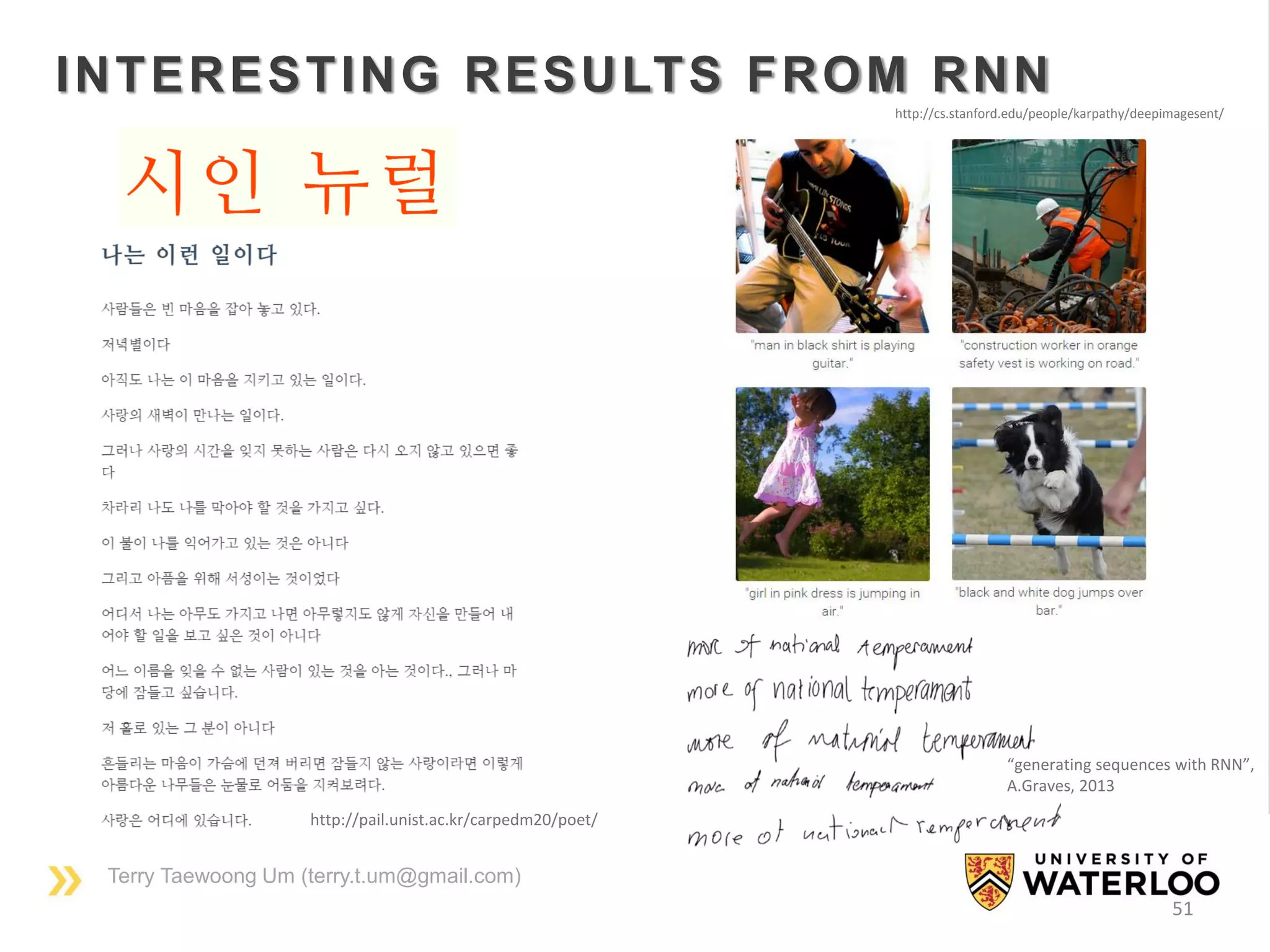 Terry Taewoong Um (terry.t.um@gmail.com)
51
INTERESTING RESULTS FROM RNN
http://pail.unist.ac.kr/carpedm20/poet/
http://cs.stanford.edu/people/karpathy/deepimagesent/
“generating sequences with RNN”,
A.Graves, 2013
 