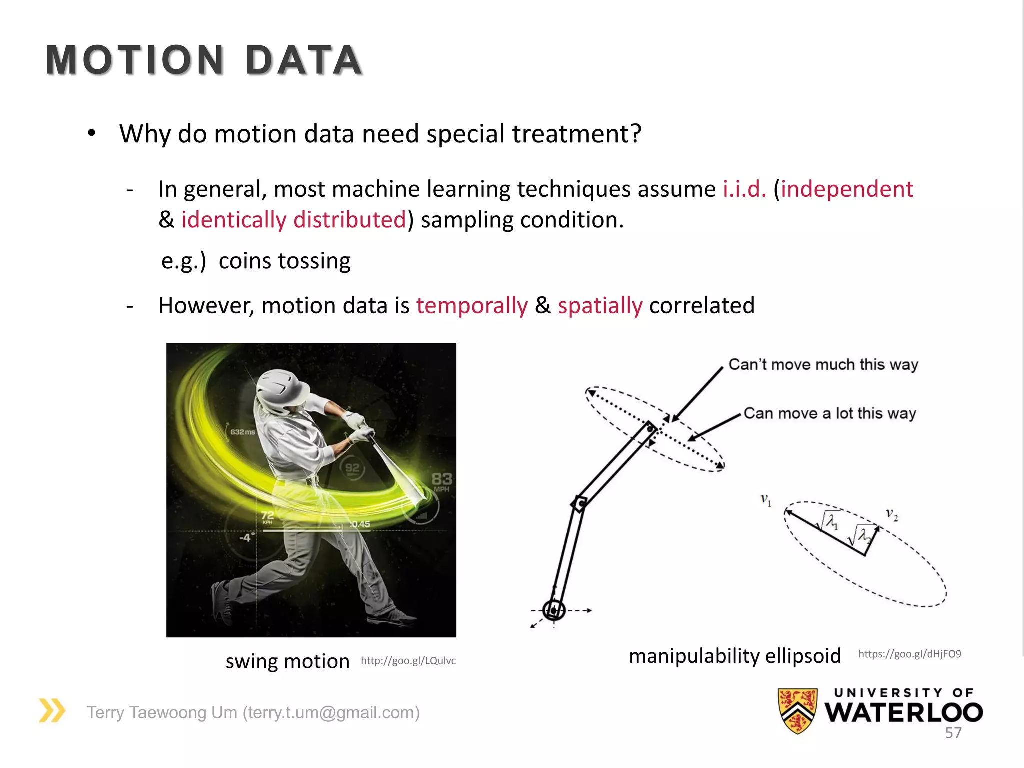 Terry Taewoong Um (terry.t.um@gmail.com)
57
MOTION DATA
• Why do motion data need special treatment?
- In general, most machine learning techniques assume i.i.d. (independent
& identically distributed) sampling condition.
e.g.) coins tossing
- However, motion data is temporally & spatially correlated
http://goo.gl/LQulvcswing motion manipulability ellipsoid https://goo.gl/dHjFO9
 