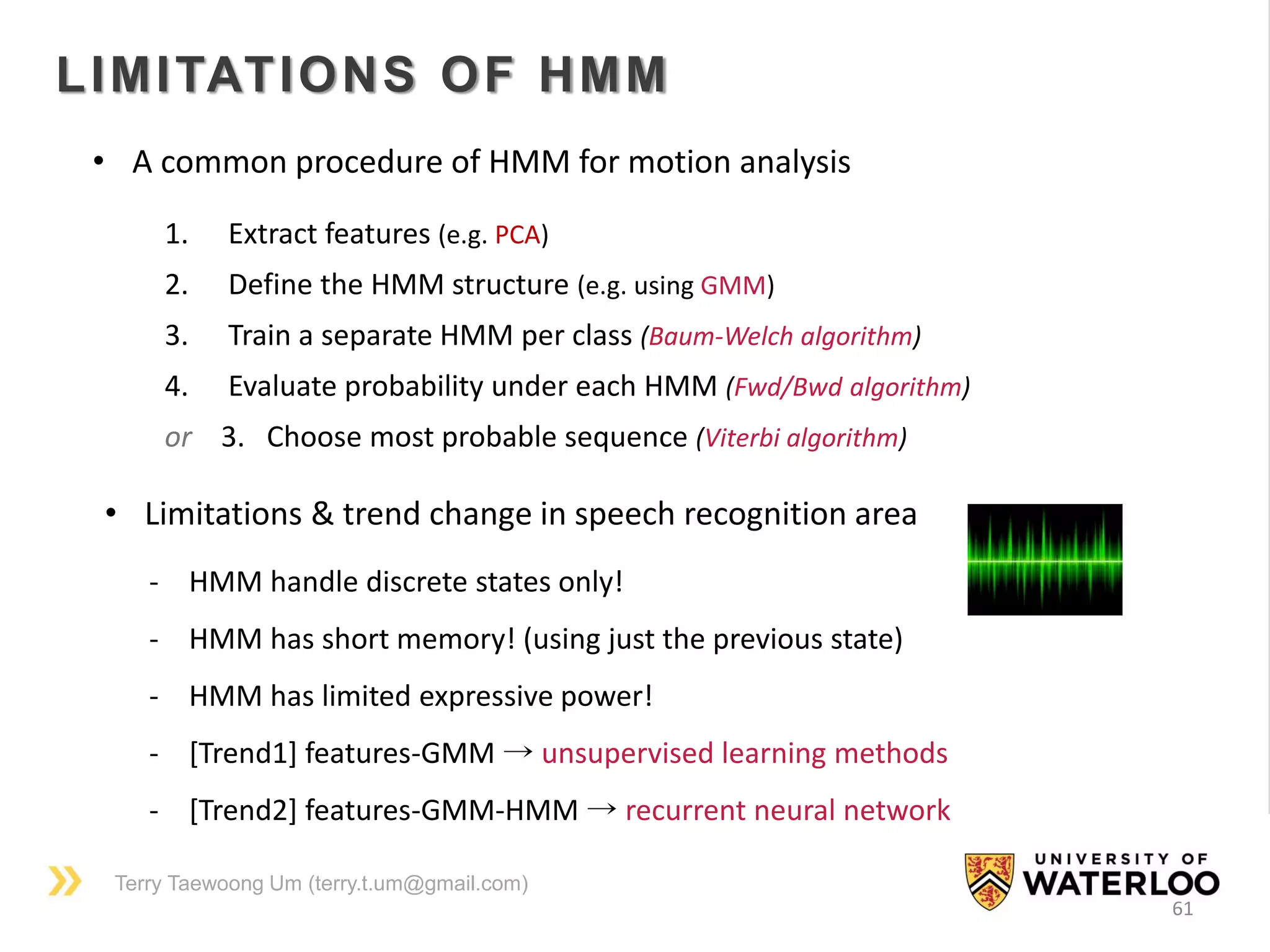 Terry Taewoong Um (terry.t.um@gmail.com)
61
LIMITATIONS OF HMM
1. Extract features (e.g. PCA)
2. Define the HMM structure (e.g. using GMM)
3. Train a separate HMM per class (Baum-Welch algorithm)
4. Evaluate probability under each HMM (Fwd/Bwd algorithm)
or 3. Choose most probable sequence (Viterbi algorithm)
- HMM handle discrete states only!
- HMM has short memory! (using just the previous state)
- HMM has limited expressive power!
- [Trend1] features-GMM → unsupervised learning methods
- [Trend2] features-GMM-HMM → recurrent neural network
• A common procedure of HMM for motion analysis
• Limitations & trend change in speech recognition area
 