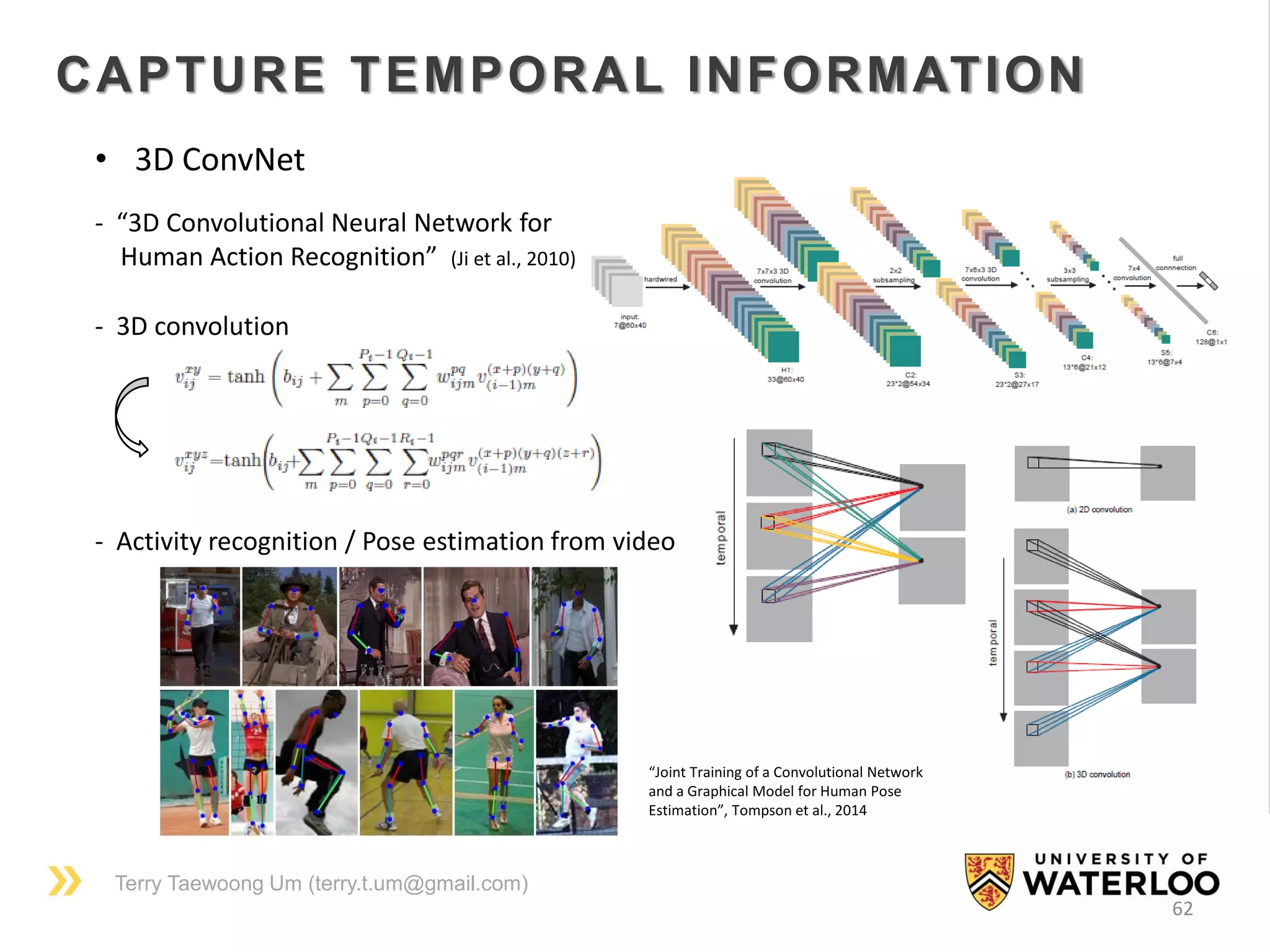 Terry Taewoong Um (terry.t.um@gmail.com)
62
CAPTURE TEMPORAL INFORMATION
• 3D ConvNet
- “3D Convolutional Neural Network for
Human Action Recognition” (Ji et al., 2010)
- 3D convolution
- Activity recognition / Pose estimation from video
“Joint Training of a Convolutional Network
and a Graphical Model for Human Pose
Estimation”, Tompson et al., 2014
 