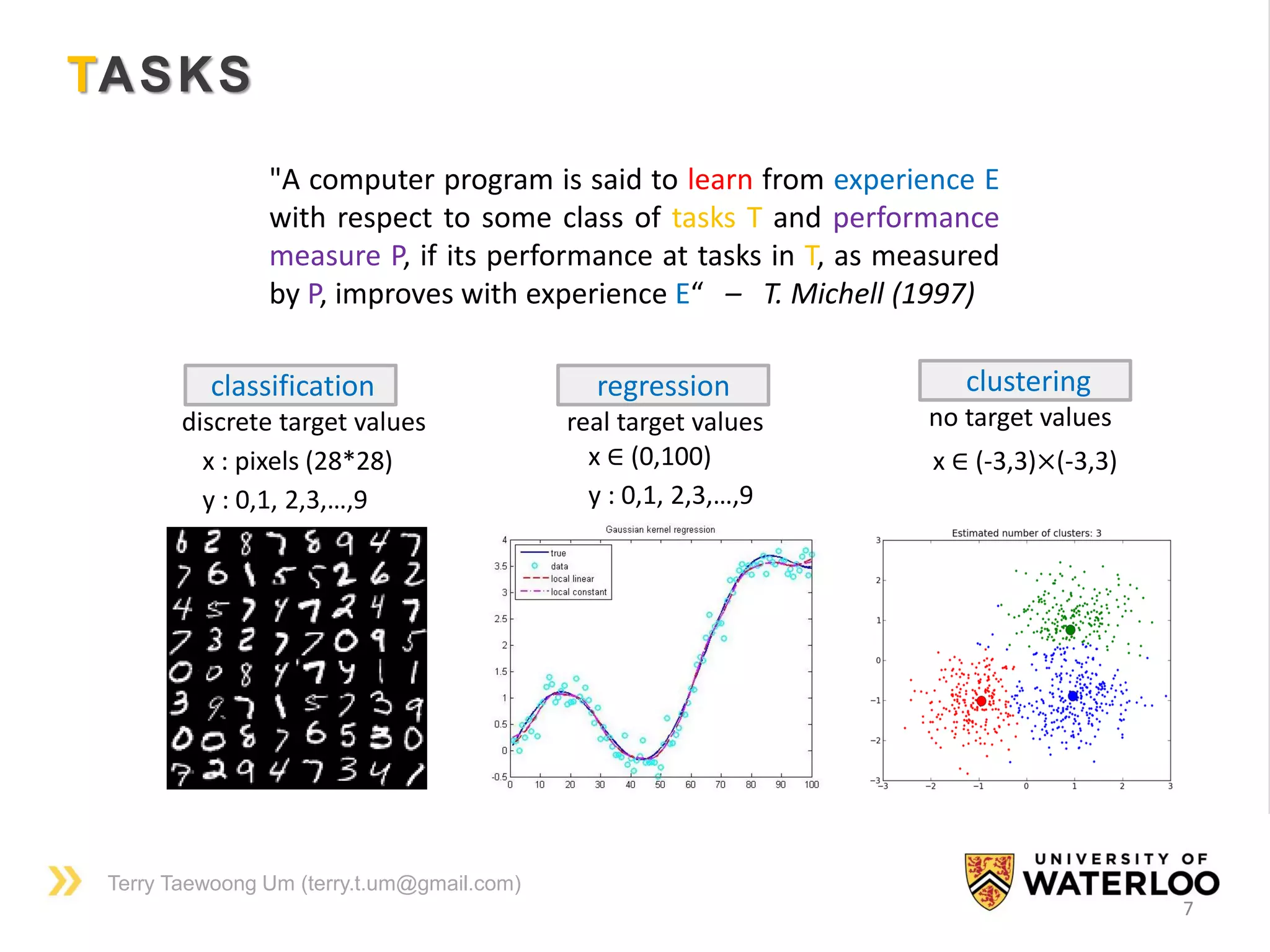 Terry Taewoong Um (terry.t.um@gmail.com)
TASKS
7
classification
discrete target values
x : pixels (28*28)
y : 0,1, 2,3,…,9
regression
real target values
x ∈ (0,100)
y : 0,1, 2,3,…,9
clustering
no target values
x ∈ (-3,3)×(-3,3)
"A computer program is said to learn from experience E
with respect to some class of tasks T and performance
measure P, if its performance at tasks in T, as measured
by P, improves with experience E“ – T. Michell (1997)
 