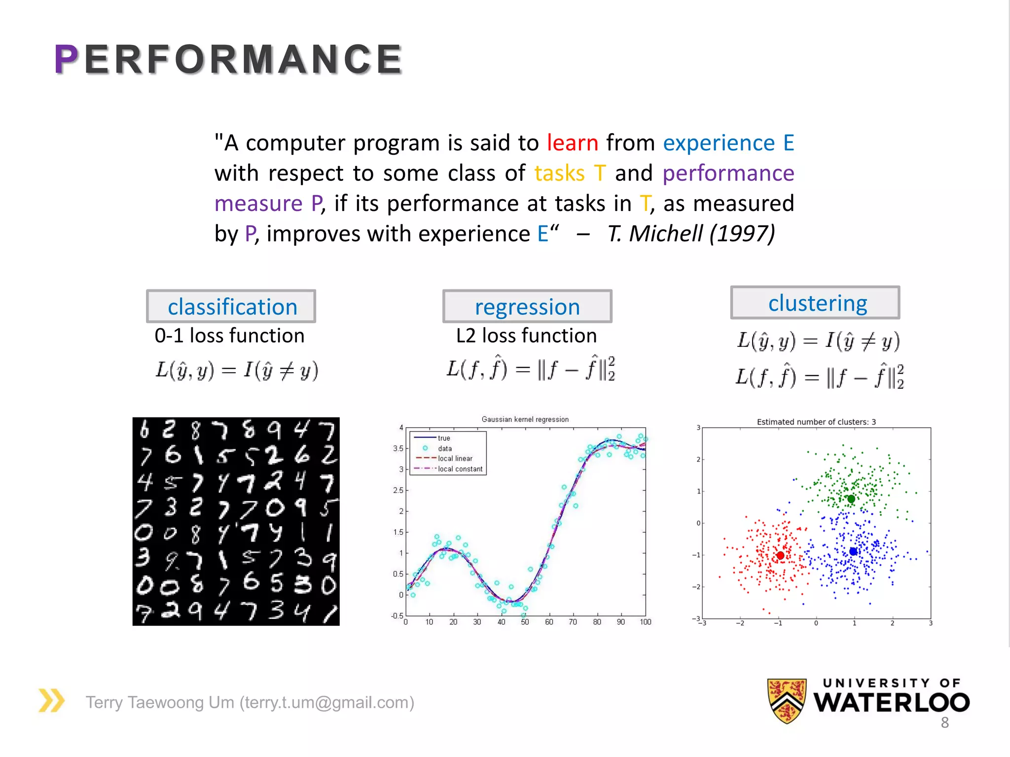 Terry Taewoong Um (terry.t.um@gmail.com)
PERFORMANCE
8
"A computer program is said to learn from experience E
with respect to some class of tasks T and performance
measure P, if its performance at tasks in T, as measured
by P, improves with experience E“ – T. Michell (1997)
classification
0-1 loss function
regression
L2 loss function
clustering
 