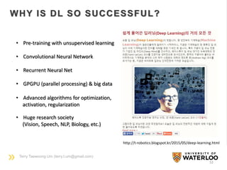 Terry Taewoong Um (terry.t.um@gmail.com)
52
WHY IS DL SO SUCCESSFUL?
http://t-robotics.blogspot.kr/2015/05/deep-learning.html
• Pre-training with unsupervised learning
• Convolutional Neural Network
• Recurrent Neural Net
• GPGPU (parallel processing) & big data
• Advanced algorithms for optimization,
activation, regularization
• Huge research society
(Vision, Speech, NLP, Biology, etc.)
 