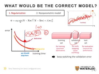Terry Taewoong Um (terry.t.um@gmail.com)
16
WHAT WOULD BE THE CORRECT MODEL?
1. Regularization 2. Nonparametric model
training time
error
training error
test error
we should
stop here
training
set
validation
set
test
set
for training
(parameter
optimization)
for early
stopping
(avoid
overfitting)
for evaluation
(measure the
performance)
keep watching the validation error
 