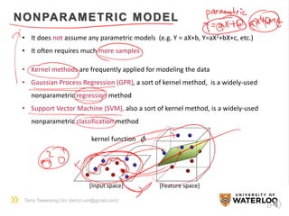 Terry Taewoong Um (terry.t.um@gmail.com)
17
NONPARAMETRIC MODEL
• It does not assume any parametric models (e.g. Y = aX+b, Y=aX2+bX+c, etc.)
• It often requires much more samples
• Kernel methods are frequently applied for modeling the data
• Gaussian Process Regression (GPR), a sort of kernel method, is a widely-used
nonparametric regression method
• Support Vector Machine (SVM), also a sort of kernel method, is a widely-used
nonparametric classification method
kernel function
[Input space] [Feature space]
 