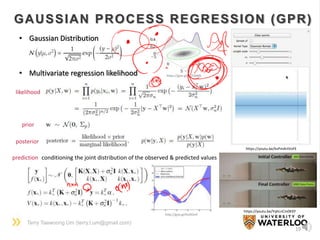 Terry Taewoong Um (terry.t.um@gmail.com)
19
GAUSSIAN PROCESS REGRESSION (GPR)
https://youtu.be/YqhLnCm0KXY
https://youtu.be/kvPmArtVoFE
• Gaussian Distribution
• Multivariate regression likelihood
posterior
prior
likelihood
prediction conditioning the joint distribution of the observed & predicted values
https://goo.gl/EO54WN
http://goo.gl/XvOOmf
 