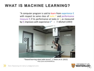 Terry Taewoong Um (terry.t.um@gmail.com)
WHAT IS MACHINE LEARNING?
6
“Toward learning robot table tennis”, J. Peters et al. (2012)
https://youtu.be/SH3bADiB7uQ
"A computer program is said to learn from experience E
with respect to some class of tasks T and performance
measure P, if its performance at tasks in T, as measured
by P, improves with experience E“ – T. Michell (1997)
 
