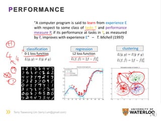 Terry Taewoong Um (terry.t.um@gmail.com)
PERFORMANCE
8
"A computer program is said to learn from experience E
with respect to some class of tasks T and performance
measure P, if its performance at tasks in T, as measured
by P, improves with experience E“ – T. Michell (1997)
classification
0-1 loss function
regression
L2 loss function
clustering
 