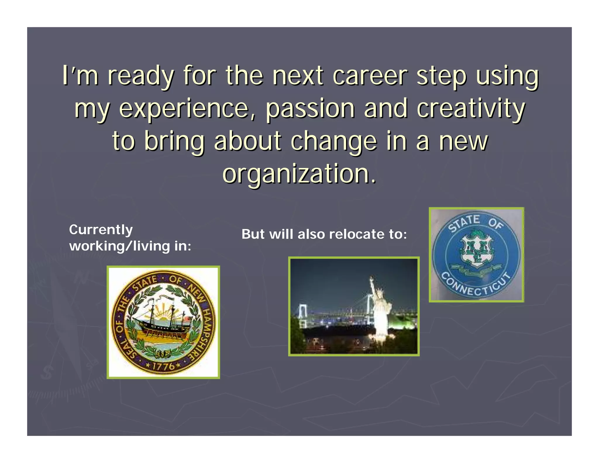 I’m ready for the next career step using
  my experience, passion and creativity
    to bring about change in a new
              organization.
Currently            But will also relocate to:
working/living in:
 