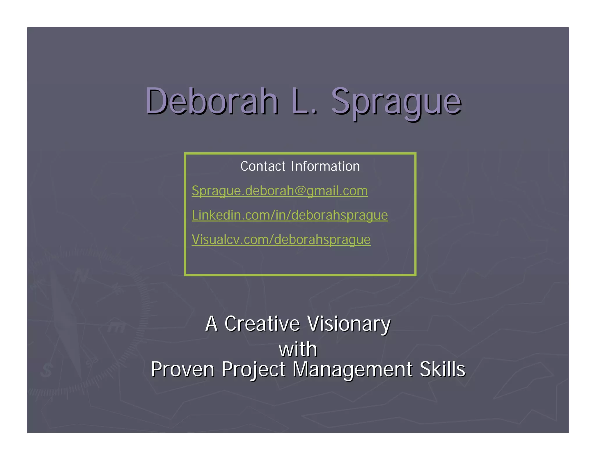 Deborah L. Sprague
           Contact Information
    Sprague.deborah@gmail.com
    Linkedin.com/in/deborahsprague
    Visualcv.com/deborahsprague




     A Creative Visionary
             with
Proven Project Management Skills
 
